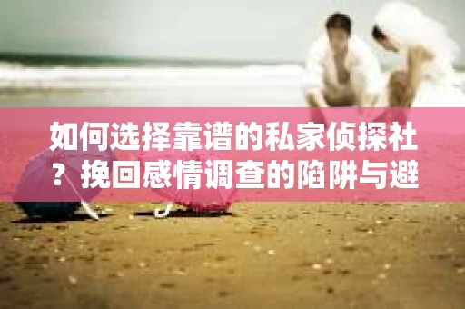 如何选择靠谱的私家侦探社？挽回感情调查的陷阱与避坑指南