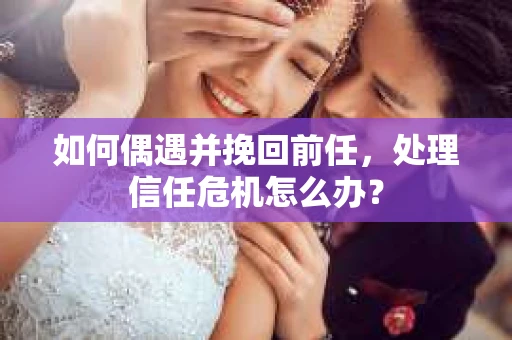 如何偶遇并挽回前任，处理信任危机怎么办？