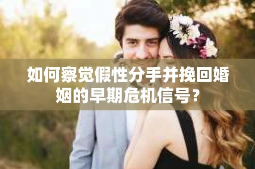 如何察觉假性分手并挽回婚姻的早期危机信号？