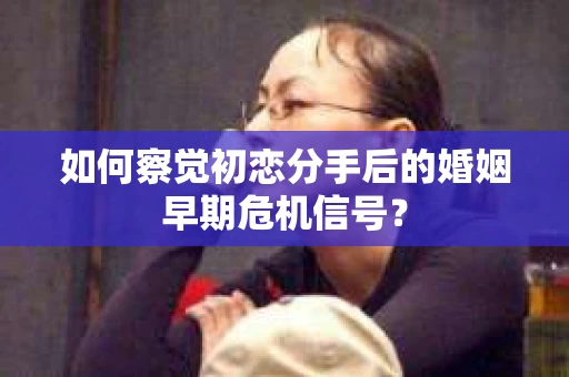 如何察觉初恋分手后的婚姻早期危机信号？