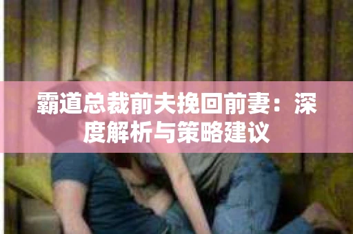 霸道总裁前夫挽回前妻:深度解析与策略建议 霸道总裁前夫挽回前妻:深度解析与策略建议