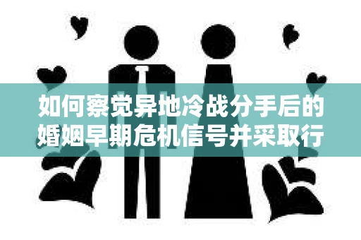 如何察觉异地冷战分手后的婚姻早期危机信号并采取行动？