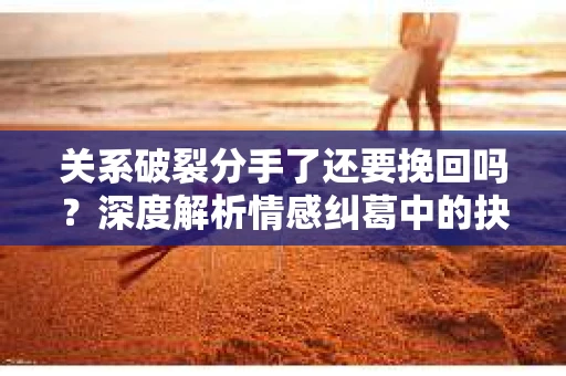 关系破裂分手了还要挽回吗？深度解析情感纠葛中的抉择