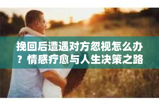 挽回后遭遇对方忽视怎么办？情感疗愈与人生决策之路