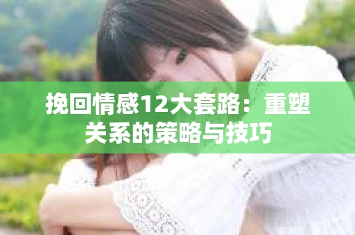 挽回情感12大套路：重塑关系的策略与技巧