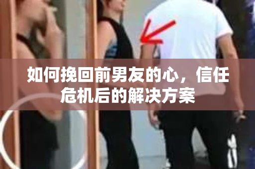 如何挽回前男友的心，信任危机后的解决方案