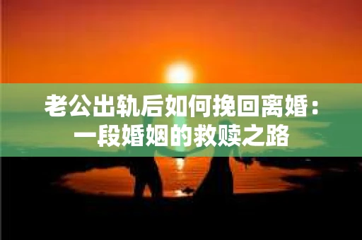 老公出轨后如何挽回离婚：一段婚姻的救赎之路