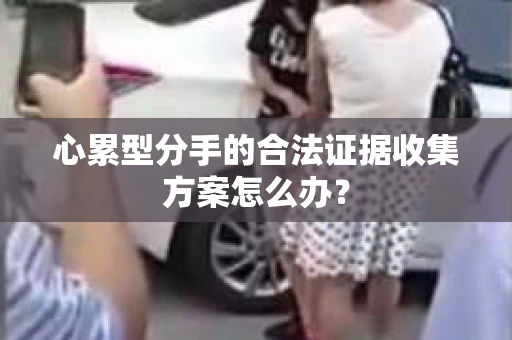心累型分手的合法证据收集方案怎么办？