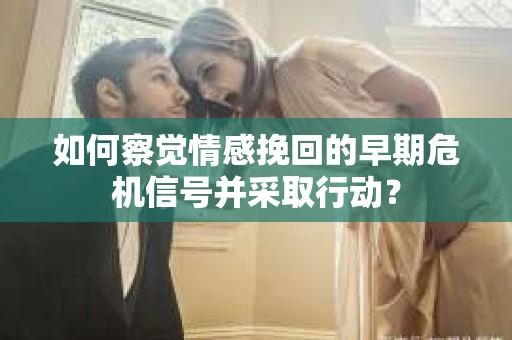 如何察觉情感挽回的早期危机信号并采取行动？
