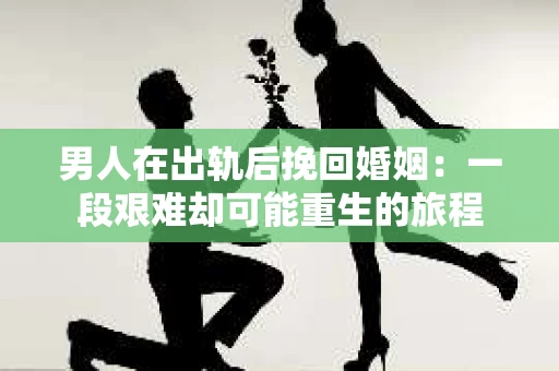 男人在出轨后挽回婚姻：一段艰难却可能重生的旅程