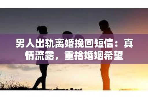 男人出轨离婚挽回短信：真情流露，重拾婚姻希望