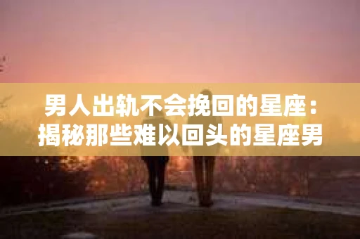 男人出轨不会挽回的星座：揭秘那些难以回头的星座男