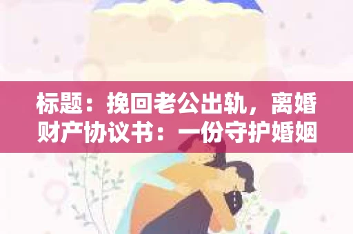 标题：挽回老公出轨，离婚财产协议书：一份守护婚姻与财产的明智选择