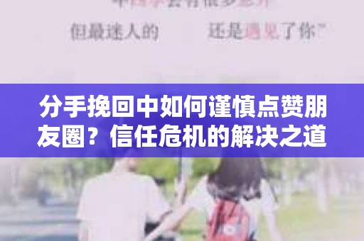 分手挽回中如何谨慎点赞朋友圈？信任危机的解决之道