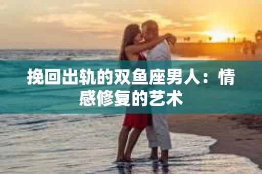 挽回出轨的双鱼座男人：情感修复的艺术