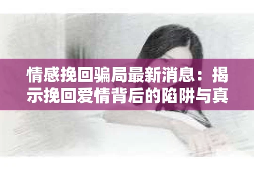 情感挽回骗局最新消息：揭示挽回爱情背后的陷阱与真相