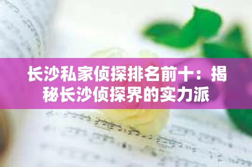长沙私家侦探排名前十：揭秘长沙侦探界的实力派