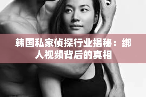 韩国私家侦探行业揭秘：绑人视频背后的真相