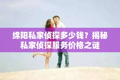 绵阳私家侦探多少钱？揭秘私家侦探服务价格之谜