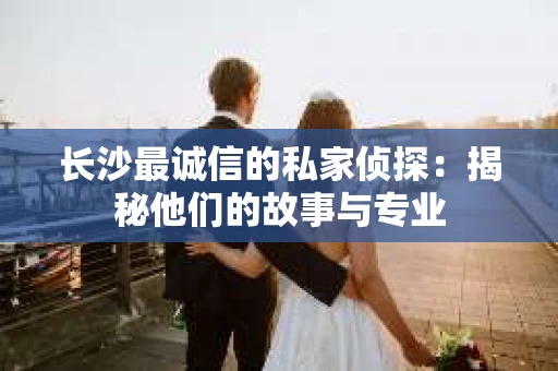 长沙最诚信的私家侦探：揭秘他们的故事与专业