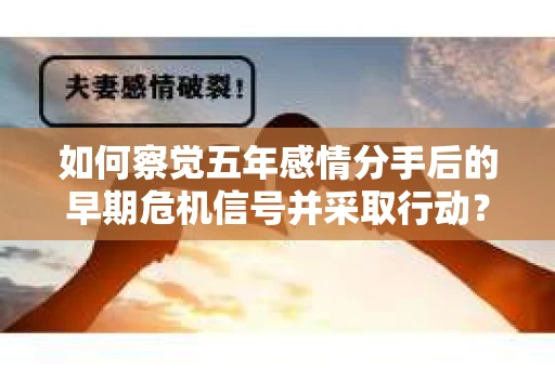 如何察觉五年感情分手后的早期危机信号并采取行动？