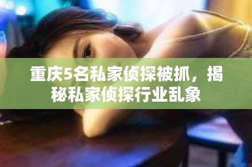 重庆5名私家侦探被抓，揭秘私家侦探行业乱象
