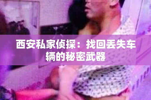 西安私家侦探：找回丢失车辆的秘密武器