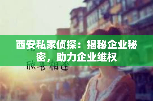 西安私家侦探：揭秘企业秘密，助力企业维权