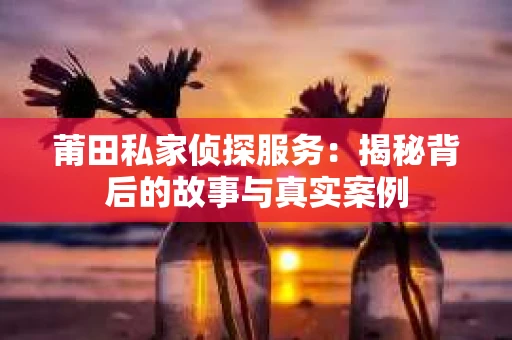 莆田私家侦探服务：揭秘背后的故事与真实案例