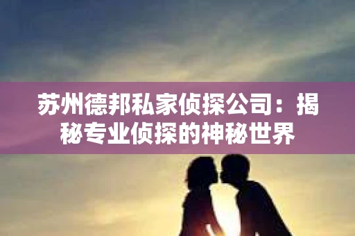 苏州德邦私家侦探公司：揭秘专业侦探的神秘世界