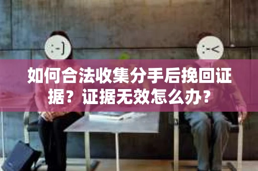 如何合法收集分手后挽回证据？证据无效怎么办？