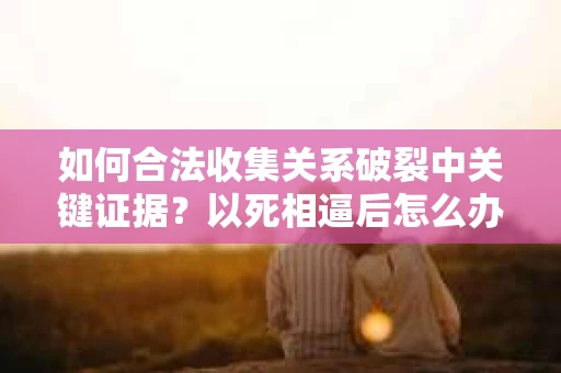 如何合法收集关系破裂中关键证据？以死相逼后怎么办？