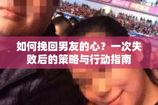 如何挽回男友的心？一次失败后的策略与行动指南