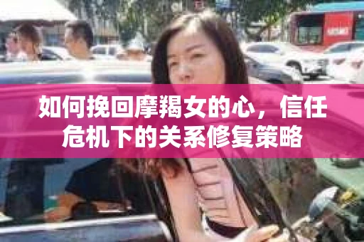 如何挽回摩羯女的心，信任危机下的关系修复策略