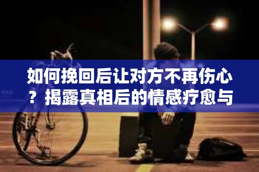 如何挽回后让对方不再伤心?揭露真相后的情感疗愈与前行计划 如何挽回后让对方不再伤心?揭露真相后的情感疗愈与前行计划