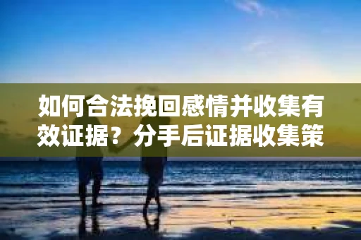 如何合法挽回感情并收集有效证据？分手后证据收集策略