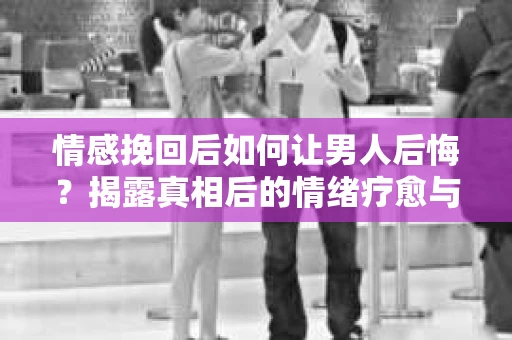 情感挽回后如何让男人后悔?揭露真相后的情绪疗愈与人生决策 情感挽回后如何让男人后悔?揭露真相后的情绪疗愈与人生决策