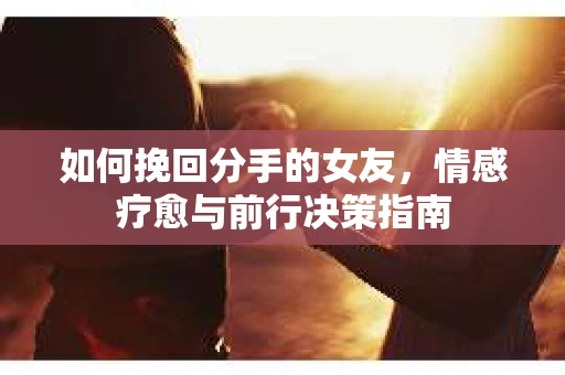 如何挽回分手的女友,情感疗愈与前行决策指南 如何挽回分手的女友,情感疗愈与前行决策指南