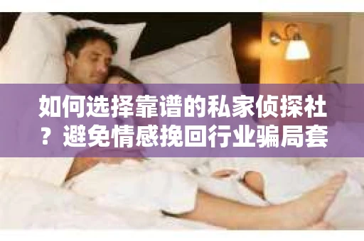 如何选择靠谱的私家侦探社？避免情感挽回行业骗局套路的实用指南