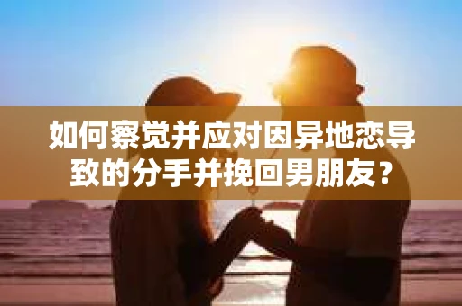 如何察觉并应对因异地恋导致的分手并挽回男朋友？