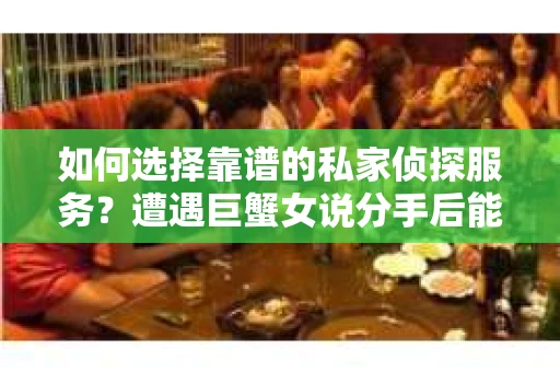 如何选择靠谱的私家侦探服务？遭遇巨蟹女说分手后能否挽回，侦探社能帮到你吗？
