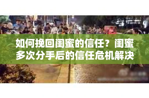 如何挽回闺蜜的信任？闺蜜多次分手后的信任危机解决方案