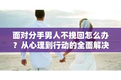面对分手男人不挽回怎么办？从心理到行动的全面解决方案