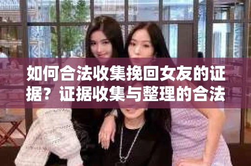 如何合法收集挽回女友的证据？证据收集与整理的合法策略怎么办？