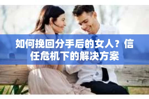 如何挽回分手后的女人？信任危机下的解决方案
