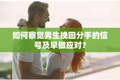 如何察觉男生挽回分手的信号及早做应对？
