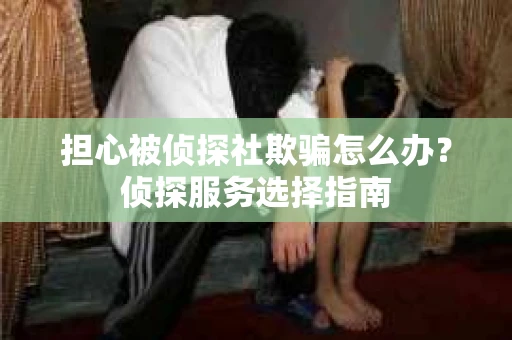 担心被侦探社欺骗怎么办？侦探服务选择指南