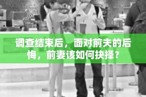 调查结束后，面对前夫的后悔，前妻该如何抉择？