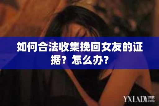 如何合法收集挽回女友的证据？怎么办？