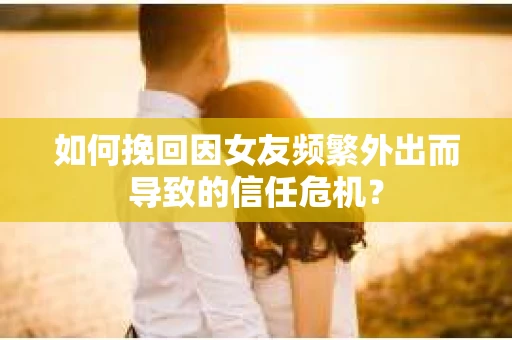 如何挽回因女友频繁外出而导致的信任危机？